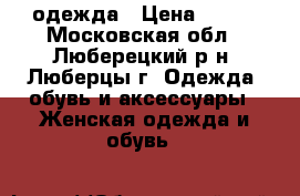 одежда › Цена ­ 700 - Московская обл., Люберецкий р-н, Люберцы г. Одежда, обувь и аксессуары » Женская одежда и обувь   